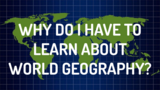 WHY DO I HAVE TO LEARN ABOUT WORLD GEOGRAPHY?